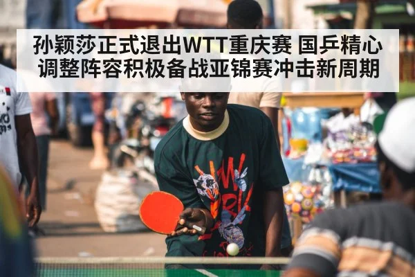 孙颖莎正式退出WTT重庆赛 国乒精心调整阵容积极备战亚锦赛冲击新周期