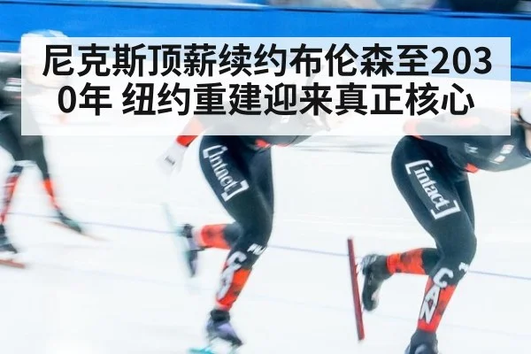 尼克斯顶薪续约布伦森至2030年 纽约重建迎来真正核心